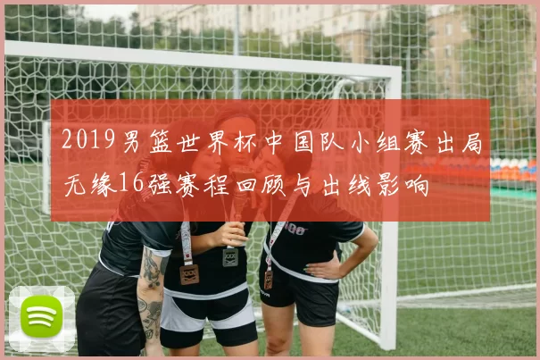 2019男篮世界杯中国队小组赛出局无缘16强赛程回顾与出线影响