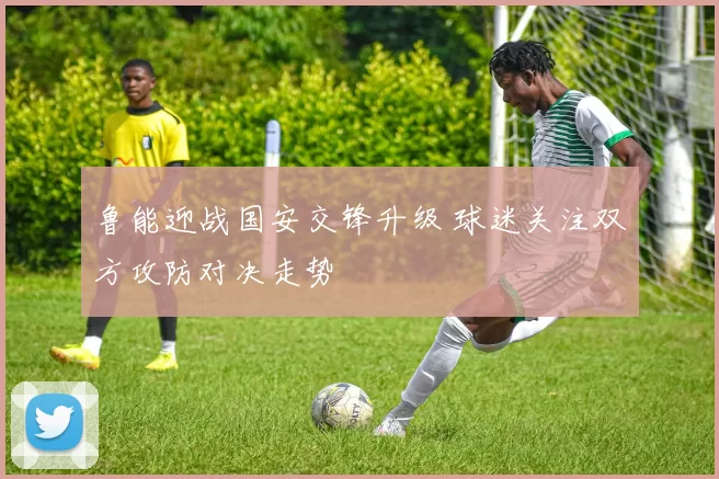 鲁能迎战国安交锋升级 球迷关注双方攻防对决走势
