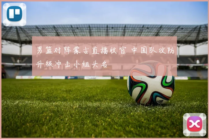 男篮对阵蒙古直播收官 中国队攻防升级冲击小组头名