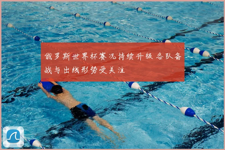 俄罗斯世界杯赛况持续升级 各队备战与出线形势受关注