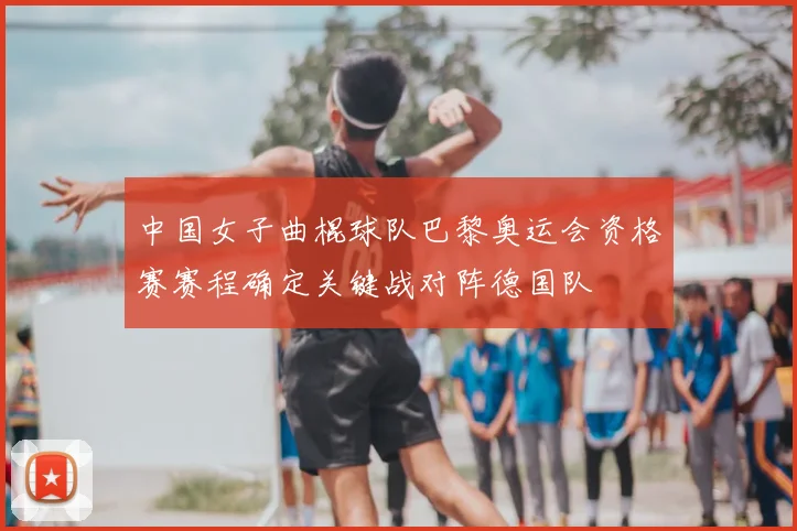 中国女子曲棍球队巴黎奥运会资格赛赛程确定关键战对阵德国队