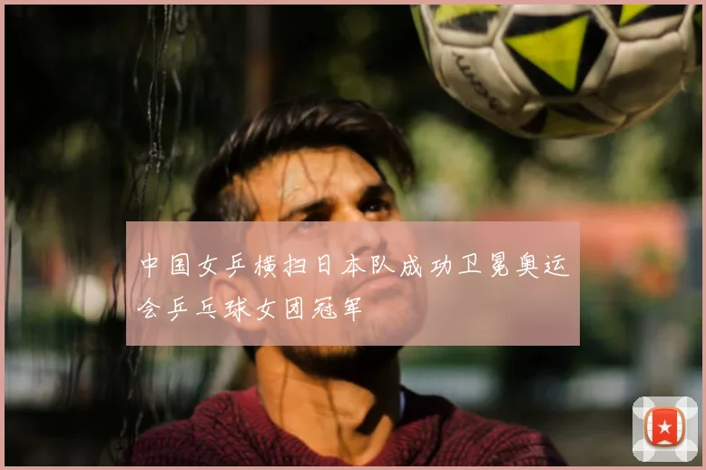 中国女乒横扫日本队成功卫冕奥运会乒乓球女团冠军