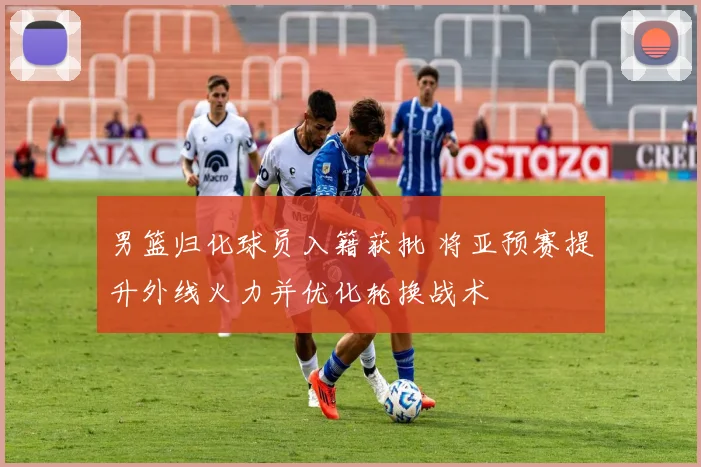 男篮归化球员入籍获批 将亚预赛提升外线火力并优化轮换战术