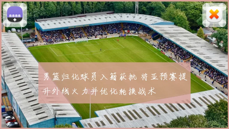 男篮归化球员入籍获批 将亚预赛提升外线火力并优化轮换战术