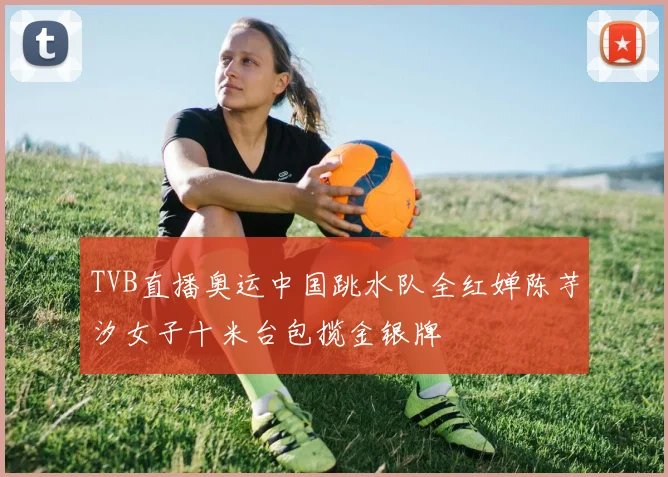 TVB直播奥运中国跳水队全红婵陈芋汐女子十米台包揽金银牌
