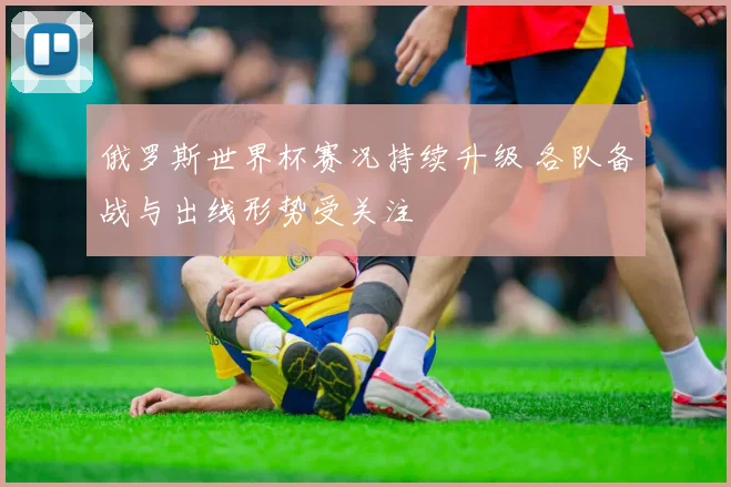 俄罗斯世界杯赛况持续升级 各队备战与出线形势受关注