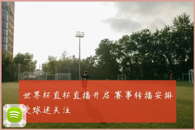 世界杯直杯直播开启 赛事转播安排受球迷关注